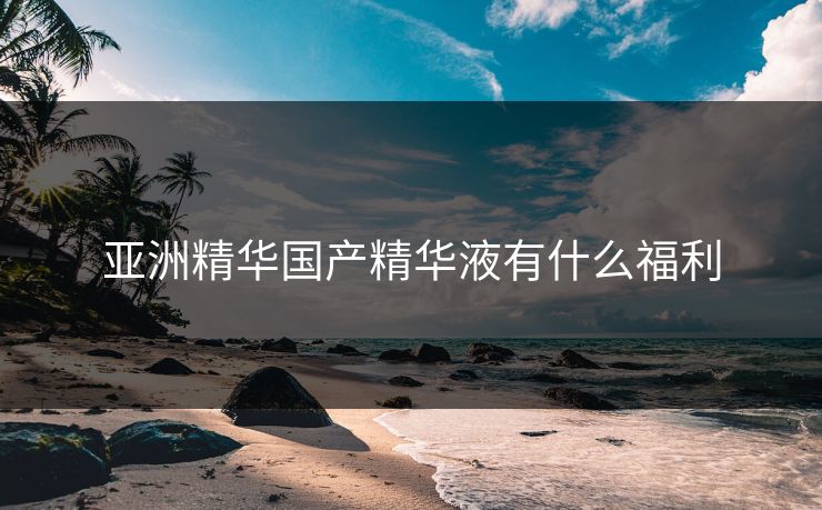 亚洲精华国产精华液有什么福利