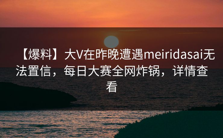 【爆料】大V在昨晚遭遇meiridasai无法置信，每日大赛全网炸锅，详情查看