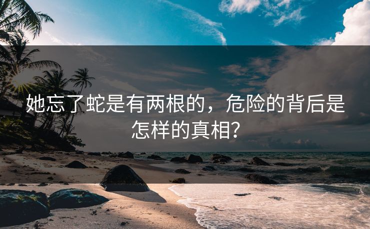 她忘了蛇是有两根的,危险的背后是怎样的真相? 她忘了蛇是有两根的,危险的背后是怎样的真相?