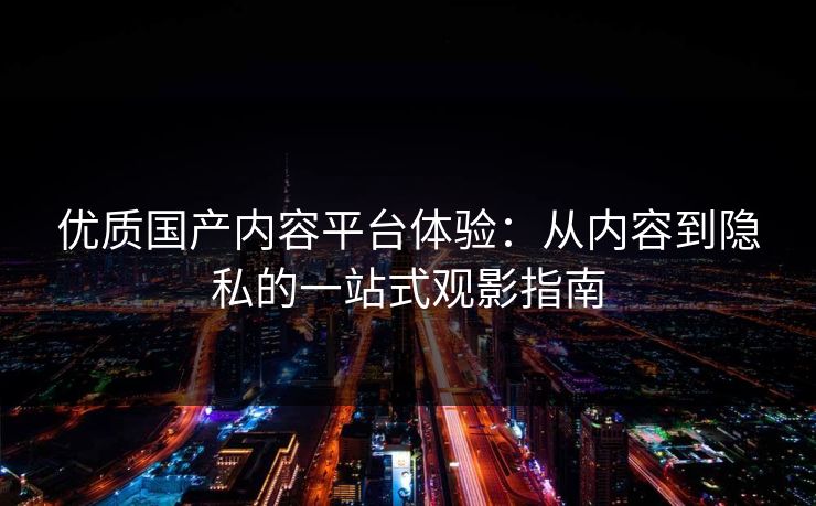 优质国产内容平台体验：从内容到隐私的一站式观影指南
