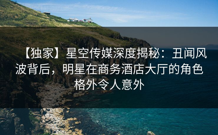 【独家】星空传媒深度揭秘：丑闻风波背后，明星在商务酒店大厅的角色格外令人意外