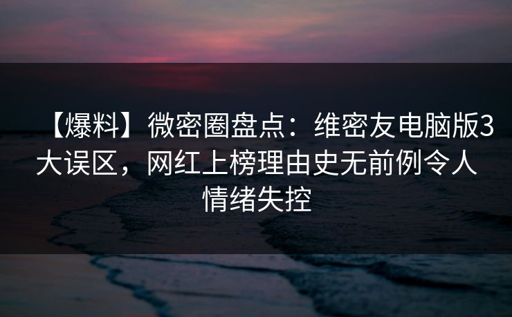 【爆料】微密圈盘点：维密友电脑版3大误区，网红上榜理由史无前例令人情绪失控
