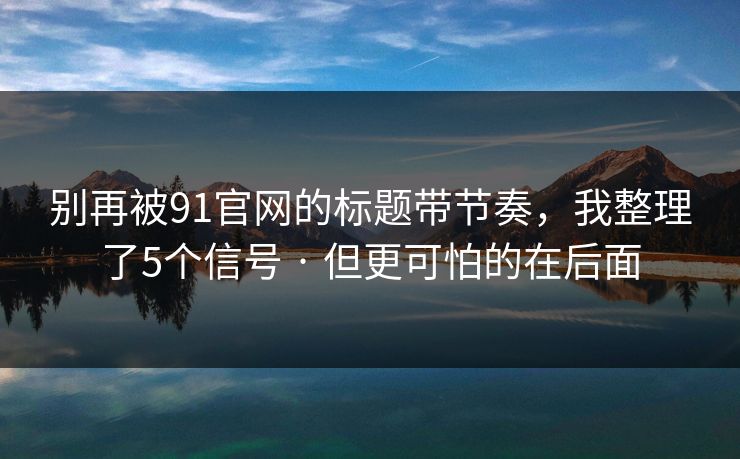别再被91官网的标题带节奏，我整理了5个信号 · 但更可怕的在后面