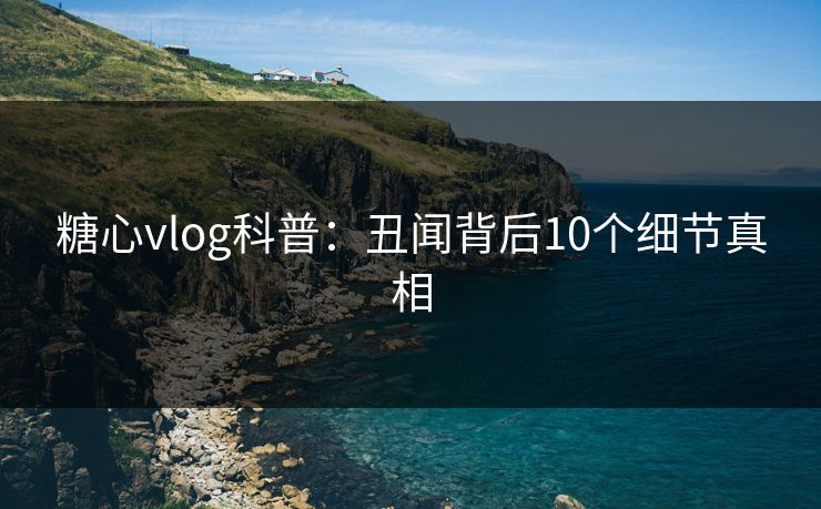 糖心vlog科普：丑闻背后10个细节真相