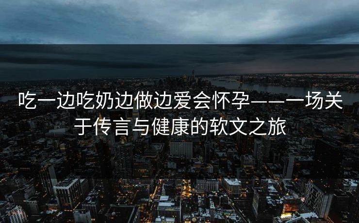 吃一边吃奶边做边爱会怀孕——一场关于传言与健康的软文之旅 吃一边吃奶边做边爱会怀孕——一场关于传言与健康的软文之旅