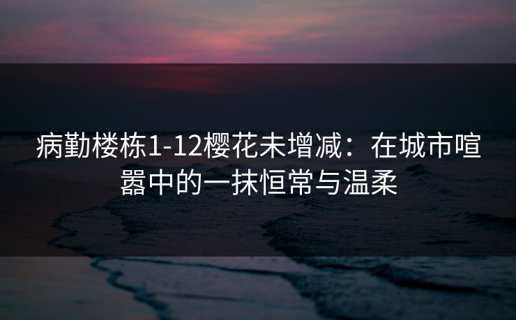 病勤楼栋1-12樱花未增减：在城市喧嚣中的一抹恒常与温柔