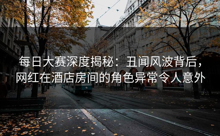 每日大赛深度揭秘:丑闻风波背后,网红在酒店房间的角色异常令人意外 每日大赛深度揭秘:丑闻风波背后,网红在酒店房间的角色异常令人意外