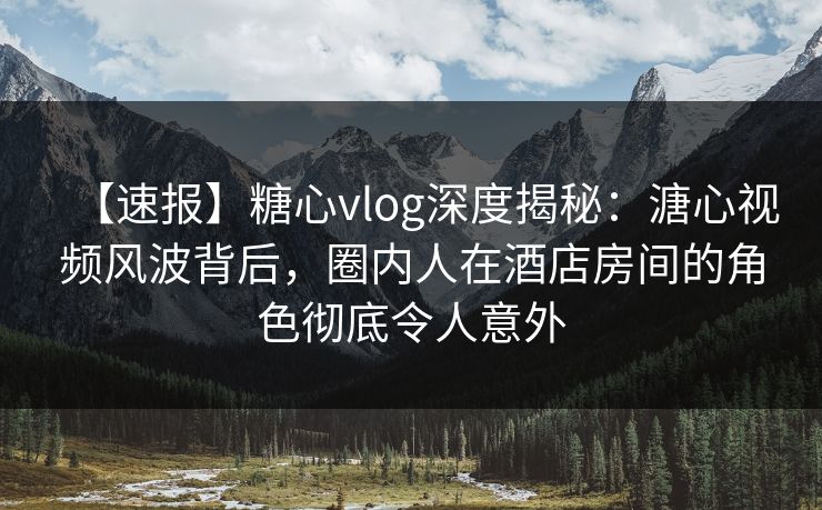 【速报】糖心vlog深度揭秘：溏心视频风波背后，圈内人在酒店房间的角色彻底令人意外