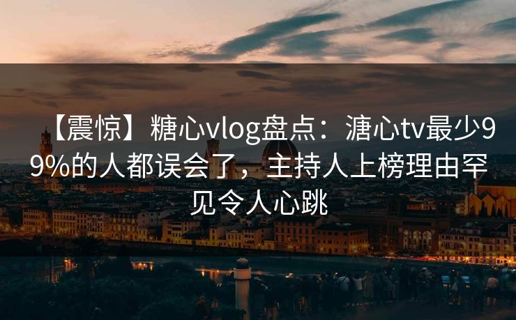 【震惊】糖心vlog盘点：溏心tv最少99%的人都误会了，主持人上榜理由罕见令人心跳