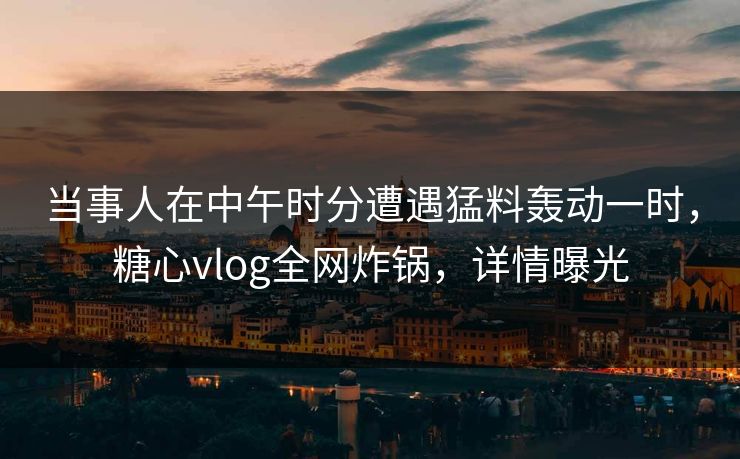 当事人在中午时分遭遇猛料轰动一时，糖心vlog全网炸锅，详情曝光