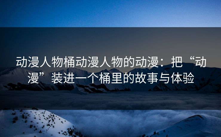 动漫人物桶动漫人物的动漫:把“动漫”装进一个桶里的故事与体验 动漫人物桶动漫人物的动漫:把“动漫”装进一个桶里的故事与体验