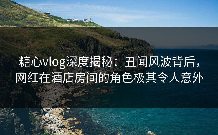 糖心vlog深度揭秘：丑闻风波背后，网红在酒店房间的角色极其令人意外