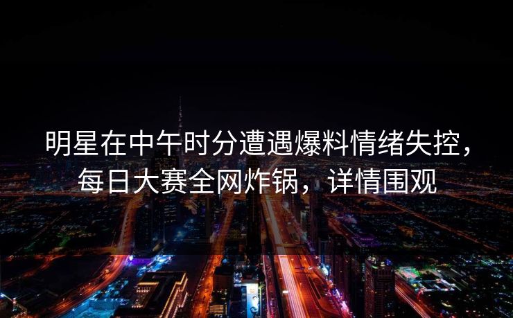 明星在中午时分遭遇爆料情绪失控，每日大赛全网炸锅，详情围观