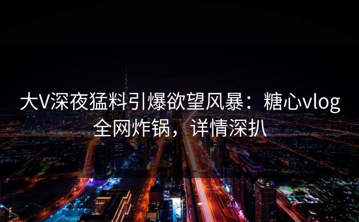 大V深夜猛料引爆欲望风暴：糖心vlog全网炸锅，详情深扒