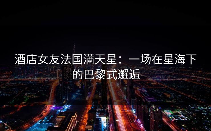 酒店女友法国满天星:一场在星海下的巴黎式邂逅 酒店女友法国满天星:一场在星海下的巴黎式邂逅