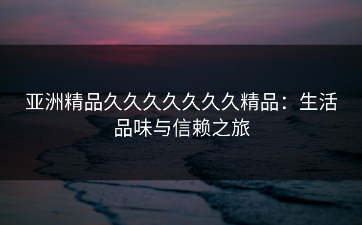 亚洲精品久久久久久久久精品：生活品味与信赖之旅