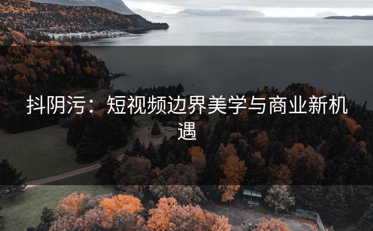 抖阴污:短视频边界美学与商业新机遇 抖阴污:短视频边界美学与商业新机遇