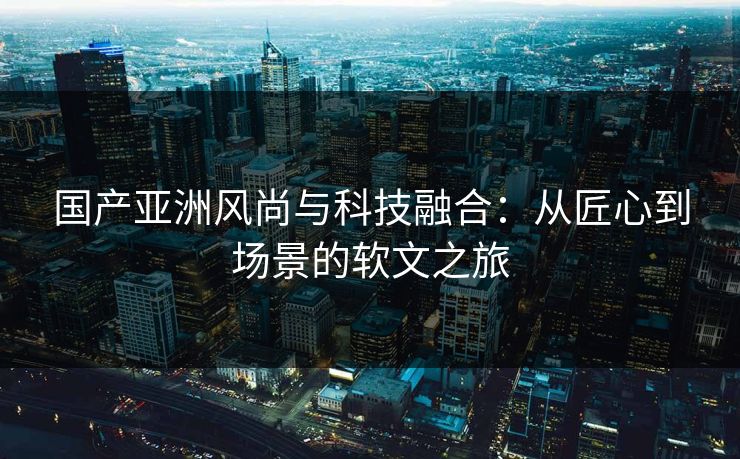 国产亚洲风尚与科技融合：从匠心到场景的软文之旅