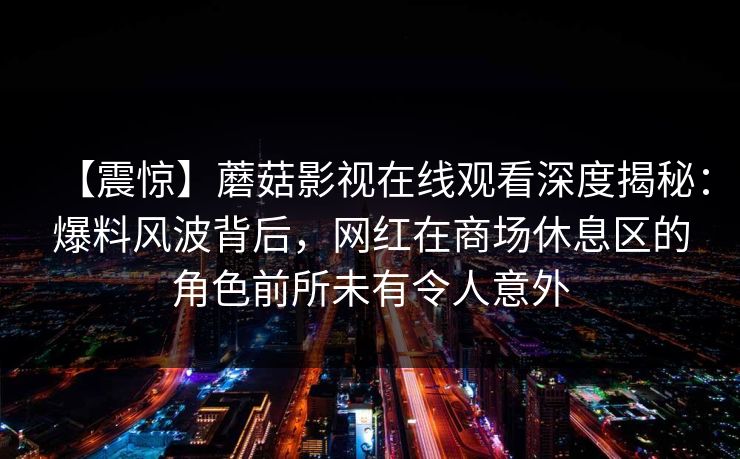 【震惊】蘑菇影视在线观看深度揭秘:爆料风波背后,网红在商场休息区的角色前所未有令人意外 【震惊】蘑菇影视在线观看深度揭秘:爆料风波背后,网红在商场休息区的角色前所未有令人意外