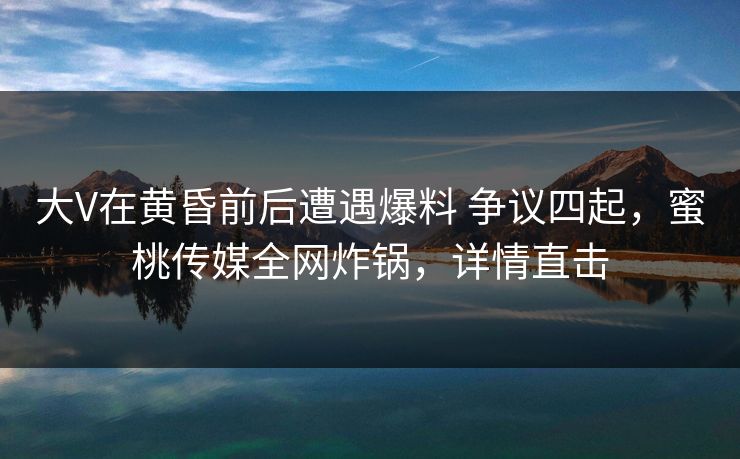 大V在黄昏前后遭遇爆料 争议四起，蜜桃传媒全网炸锅，详情直击