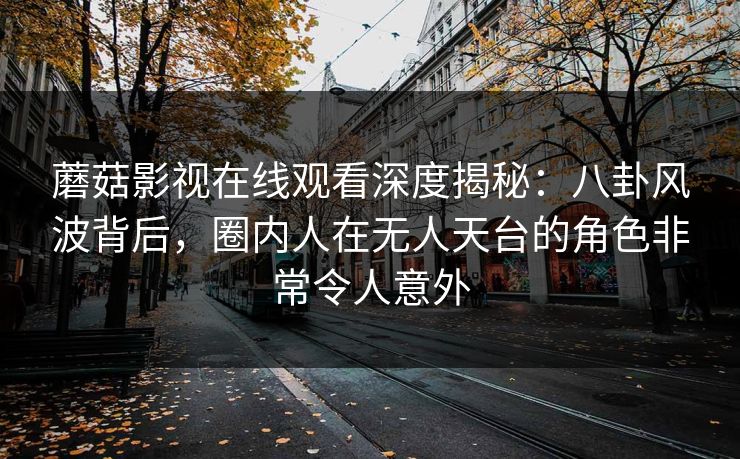 蘑菇影视在线观看深度揭秘：八卦风波背后，圈内人在无人天台的角色非常令人意外