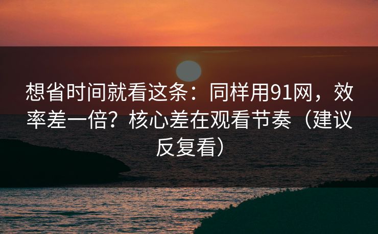 想省时间就看这条：同样用91网，效率差一倍？核心差在观看节奏（建议反复看）