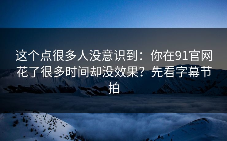这个点很多人没意识到：你在91官网花了很多时间却没效果？先看字幕节拍