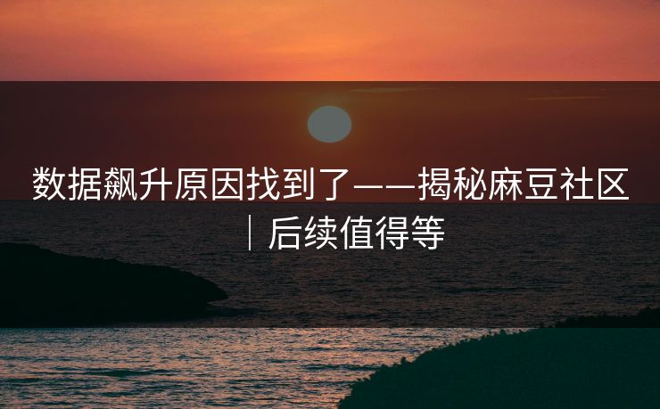 数据飙升原因找到了——揭秘麻豆社区｜后续值得等