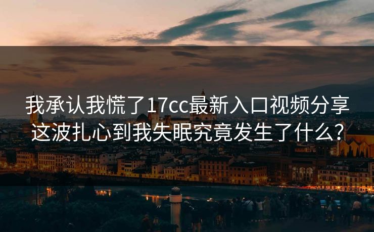 我承认我慌了17cc最新入口视频分享这波扎心到我失眠究竟发生了什么? 我承认我慌了17cc最新入口视频分享这波扎心到我失眠究竟发生了什么?