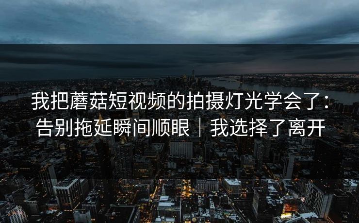 我把蘑菇短视频的拍摄灯光学会了：告别拖延瞬间顺眼｜我选择了离开