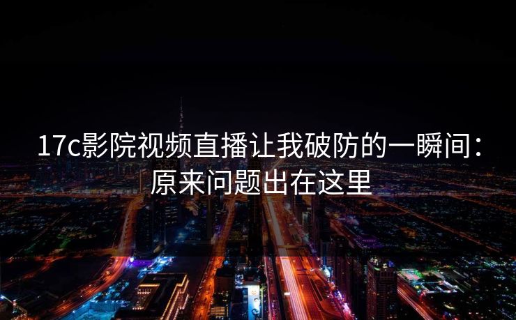 17c影院视频直播让我破防的一瞬间： 原来问题出在这里