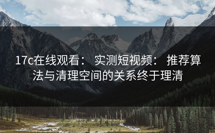 17c在线观看： 实测短视频： 推荐算法与清理空间的关系终于理清