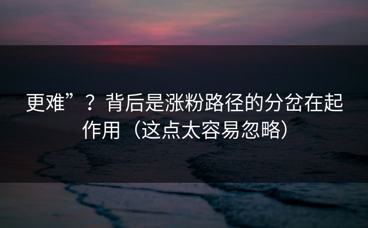 更难”？背后是涨粉路径的分岔在起作用（这点太容易忽略）